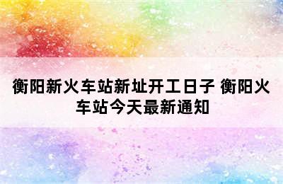 衡阳新火车站新址开工日子 衡阳火车站今天最新通知